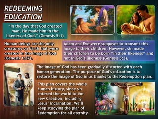 REDEEMING
EDUCATION
“In the day that God created
man, He made him in the
likeness of God.” (Genesis 5:1)
Human beings are the only
creatures on Earth that were
created in the image of God
(Genesis 1:27).
Adam and Eve were supposed to transmit this
image to their children. However, sin made
their children to be born “in their likeness” and
not in God’s likeness (Genesis 5:3).
The image of God has been gradually distorted with each
human generation. The purpose of God’s education is to
restore the image of God in us thanks to the Redemption plan.
This plan covers the whole
human history, since sin
entered the world to the
new Creation, including
Jesus’ incarnation. We’ll
keep studying the plan of
Redemption for all eternity.
 
