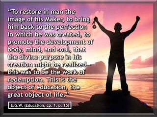 “To restore in man the
image of his Maker, to bring
him back to the perfection
in which he was created, to
promote the development of
body, mind, and soul, that
the divine purpose in his
creation might be realized—
this was to be the work of
redemption. This is the
object of education, the
great object of life.”
E.G.W. (Education, cp. 1, p. 15)
 