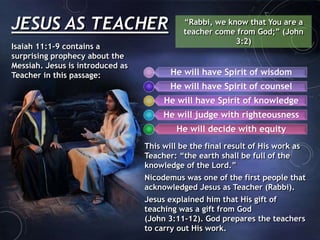 JESUS AS TEACHER “Rabbi, we know that You are a
teacher come from God;” (John
3:2)
Isaiah 11:1-9 contains a
surprising prophecy about the
Messiah. Jesus is introduced as
Teacher in this passage: He will have Spirit of wisdom
He will have Spirit of counsel
He will have Spirit of knowledge
He will judge with righteousness
He will decide with equity
This will be the final result of His work as
Teacher: “the earth shall be full of the
knowledge of the Lord.”
Nicodemus was one of the first people that
acknowledged Jesus as Teacher (Rabbi).
Jesus explained him that His gift of
teaching was a gift from God
(John 3:11-12). God prepares the teachers
to carry out His work.
 