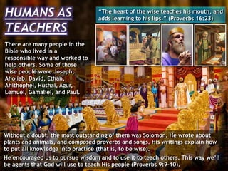 HUMANS AS
TEACHERS
There are many people in the
Bible who lived in a
responsible way and worked to
help others. Some of those
wise people were Joseph,
Aholiab, David, Ethan,
Ahithophel, Hushai, Agur,
Lemuel, Gamaliel, and Paul.
“The heart of the wise teaches his mouth, and
adds learning to his lips.” (Proverbs 16:23)
Without a doubt, the most outstanding of them was Solomon. He wrote about
plants and animals, and composed proverbs and songs. His writings explain how
to put all knowledge into practice (that is, to be wise).
He encouraged us to pursue wisdom and to use it to teach others. This way we’ll
be agents that God will use to teach His people (Proverbs 9:9-10).
 