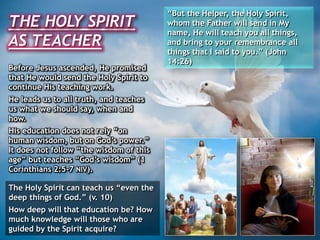 THE HOLY SPIRIT
AS TEACHER
“But the Helper, the Holy Spirit,
whom the Father will send in My
name, He will teach you all things,
and bring to your remembrance all
things that I said to you.” (John
14:26)
Before Jesus ascended, He promised
that He would send the Holy Spirit to
continue His teaching work.
He leads us to all truth, and teaches
us what we should say, when and
how.
His education does not rely “on
human wisdom, but on God’s power.”
It does not follow “the wisdom of this
age” but teaches “God’s wisdom” (1
Corinthians 2:5-7 NIV).
The Holy Spirit can teach us “even the
deep things of God.” (v. 10)
How deep will that education be? How
much knowledge will those who are
guided by the Spirit acquire?
 