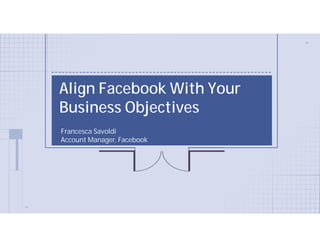 Align Facebook With Your
Business Objectives
Francesca Savoldi
Account Manager, Facebook
 