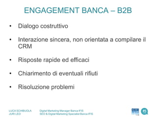 • Dialogo costruttivo
• Interazione sincera, non orientata a compilare il
CRM
• Risposte rapide ed efficaci
• Chiarimento di eventuali rifiuti
• Risoluzione problemi
ENGAGEMENT BANCA – B2B
LUCA SCHIBUOLA Digital Marketing Manager Banca IFIS
JURI LEO SEO & Digital Marketing Specialist Banca IFIS
 