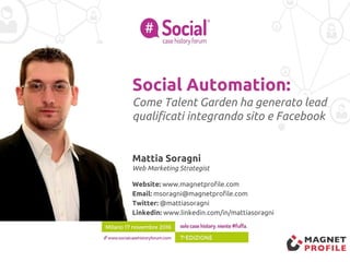 Social Automation:
Come Talent Garden ha generato lead
qualificati integrando sito e Facebook
Mattia Soragni
Web Marketing Strategist
Website: www.magnetprofile.com
Email: msoragni@magnetprofile.com
Twitter: @mattiasoragni
Linkedin: www.linkedin.com/in/mattiasoragni
 