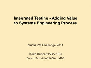 Integrated Testing - Adding Value to Systems Engineering Process NASA PM Challenge 2011 Keith Britton/NASA KSC Dawn Schaible/NASA LaRC 