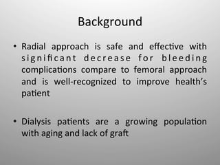 Background	
  
•  Radial	
   approach	
   is	
   safe	
   and	
   eﬀec-ve	
   with	
  
     s i g n i ﬁ c a n t	
   d e c r e a s e	
   f o r	
   b l e e d i n g	
  
     complica-ons	
   compare	
   to	
   femoral	
   approach	
  
     and	
   is	
   well-­‐recognized	
   to	
   improve	
   health’s	
  
     pa-ent	
  
	
  
•  Dialysis	
   pa-ents	
   are	
   a	
   growing	
   popula-on	
  
     with	
  aging	
  and	
  lack	
  of	
  graI	
  
 