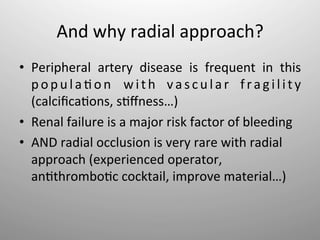 And	
  why	
  radial	
  approach?	
  
•  Peripheral	
   artery	
   disease	
   is	
   frequent	
   in	
   this	
  
   p o p u l a - o n	
   w i t h	
   v a s c u l a r	
   f r a g i l i t y	
  
   (calciﬁca-ons,	
  s-ﬀness…)	
  
•  Renal	
  failure	
  is	
  a	
  major	
  risk	
  factor	
  of	
  bleeding	
  
•  AND	
  radial	
  occlusion	
  is	
  very	
  rare	
  with	
  radial	
  
   approach	
  (experienced	
  operator,	
  
   an-thrombo-c	
  cocktail,	
  improve	
  material…)	
  
 