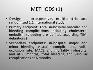 METHODS	
  (1)	
  
•  Design:	
   a	
   prospec-ve,	
   mul-centric	
   and	
  
   randomized	
  1:1	
  interna-onal	
  study	
  
•  Primary	
   endpoint:	
   Total	
   in-­‐hospital	
   vascular	
   and	
  
   bleeding	
   complica-ons	
   including	
   cholesterol	
  
   embolism	
   (bleeding	
   are	
   deﬁned	
   according	
   TIMI	
  
   deﬁni-ons)	
  
•  Secondary	
   endpoints:	
   in-­‐hospital	
   major	
   and	
  
   minor	
   bleeding,	
   vascular	
   complica-ons,	
   radial	
  
   occlusion	
   rate,	
   MACE	
   and	
   mortality	
   in-­‐hospital	
  
   and	
   at	
   6	
   months,	
   total	
   bleeding	
   and	
   vascular	
  
   complica-ons	
  at	
  6	
  months	
  
 