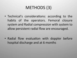 METHODS	
  (3)	
  
•  Technical’s	
   considera-ons:	
   according	
   to	
   the	
  
     habits	
   of	
   the	
   operators.	
   Femoral	
   closure	
  
     system	
  and	
  Radial	
  compression	
  with	
  system	
  to	
  
     allow	
  persistent	
  radial	
  ﬂow	
  are	
  encouraged.	
  
	
  
•  Radial	
   ﬂow	
   evalua-on	
   with	
   doppler	
   before	
  
     hospital	
  discharge	
  and	
  at	
  6	
  months	
  
 