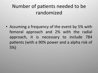 Number	
  of	
  pa-ents	
  needed	
  to	
  be	
  
                 randomized	
  

•  Assuming	
  a	
  frequency	
  of	
  the	
  event	
  by	
  5%	
  with	
  
   femoral	
   approach	
   and	
   2%	
   with	
   the	
   radial	
  
   approach,	
   it	
   is	
   necessary	
   to	
   include	
   784	
  
   pa-ents	
  (with	
  a	
  90%	
  power	
  and	
  a	
  alpha	
  risk	
  of	
  
   5%)	
  
 