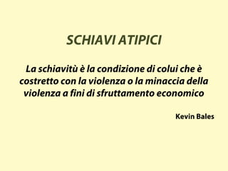 SCHIAVI ATIPICI
La schiavitù è la condizione di colui che è
costretto con la violenza o la minaccia della
violenza a fini di sfruttamento economico
Kevin Bales
 