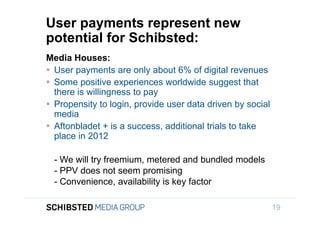 User payments represent new
                 potential for Schibsted:
                 Media Houses:
                  User payments are only about 6% of digital revenues
                  Some positive experiences worldwide suggest that
                   there is willingness to pay
To get back,
                  Propensity to login, provide user data driven by social
                   media
                  Aftonbladet + is a success, additional trials to take
                   place in 2012

                   - We will try freemium, metered and bundled models
                   - PPV does not seem promising
                   - Convenience, availability is key factor
SIFICED’ via

icking off the
                                                                             19
 