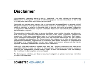 Disclaimer
                 This presentation (hereinafter referred to as the "presentation") has been prepared by Schibsted asa
                 ("Schibsted" or the "Company") exclusively for information purposes, and does not constitute an offer to sell
                 or the solicitation of an offer to buy any financial instruments.

                 Reasonable care has been taken to ensure that the information and facts stated herein are accurate and that
                 the opinions contained herein are fair and reasonable, however no representation or warranty, express or
                 implied, is given by or on behalf of the Company, any of its directors, or any other person as to the accuracy
                 or completeness of the information or opinions contained in this document and no liability is accepted for any
                 such information or opinions.
To get back,
                 This presentation includes and is based on, among other things, forward-looking information and statements.
                 Such forward-looking information and statements are based on the current expectations, estimates and
                 projections of the Company or assumptions based on information available to the Company. Such forward-
                 looking information and statements reflect current views with respect to future events and are subject to
                 risks, uncertainties and assumptions. The Company cannot give any assurance as to the correctness of such
                 information and statements. Several factors could cause the actual results, performance or achievements of
                 the Company to be materially different from any future results, performance or achievements that may be
                 expressed or implied by statements and information in this presentation.

                 There may have been changes in matters which affect the Company subsequent to the date of this
                 presentation. Neither the issue nor delivery of this presentation shall under any circumstance create any
                 implication that the information contained herein is correct as of any time subsequent to the date hereof or
                 that the affairs of the Company have not since changed.

                 The Company does not intend, and does not assume any obligation, to update or correct any information
                 included in this presentation.

SIFICED’ via

icking off the
                                                                                                                                  2
 