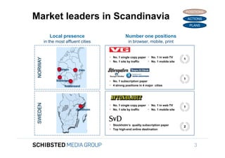POSITIONS
Market leaders in Scandinavia                                                                 ACTIONS

                                                                                               PLANS


             Local presence                          Number one positions
          in the most affluent cities                  in browser, mobile, print


                                           No. 1 single copy paper  No. 1 in web TV
 NORWAY



                                                                                          1
                                           No. 1 site by traffic    No. 1 mobile site

                   Bergen       Oslo


                                                                                          1
                 Stavanger                 No. 1 subscription paper
                      Kristansand          4 strong positions in 4 major cities
 SWEDEN




                                           No. 1 single copy paper  No. 1 in web TV     1
                              Stockholm    No. 1 site by traffic    No. 1 mobile site



                                           Stockholm’s quality subscription paper        2
                                           Top high-end online destination




                                                                                                  3
 