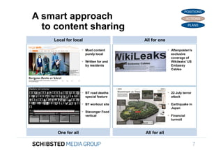 POSITIONS
                 A smart approach                                                    ACTIONS


                   to content sharing                                                PLANS



                     Local for local                     All for one

                                     Most content                      Aftenposten’s
                                       purely local                      exclusive
                                                                         coverage of
                                     Written for and                    Wikileaks’ US
                                       by residents                      Embassy
                                                                         Cables
To get back,




                                     BT road deaths                    22 July terror
                                       special feature                   attack

                                     BT workout site                   Earthquake in
                                                                         Japan
                                     Stavanger Food
                                       vertical                         Financial
                                                                         turmoil



SIFICED’ via
                      One for all                        All for all
icking off the
                                                                                          7
 