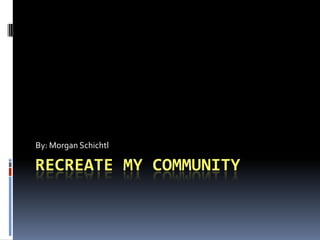 Recreate My Community By: Morgan Schichtl 