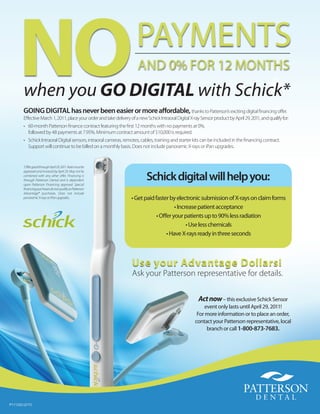 NO when you GO DIGITAL with Schick*
                                                                       PaYmEnts
                                                                        and 0% fOr 12 mOntHs


        GoinG diGital has never been easier or more aﬀordable, thanks to Patterson’s exciting digital ﬁnancing oﬀer.
        Eﬀective March 1, 2011, place your order and take delivery of a new Schick Intraoral Digital X-ray Sensor product by April 29, 2011, and qualify for:
        • 60-month Patterson ﬁnance contract featuring the ﬁrst 12 months with no payments at 0%,
          followed by 48 payments at 7.95%. Minimum contract amount of $10,000 is required.
        • Schick Intraoral Digital sensors, intraoral cameras, remotes, cables, training and starter kits can be included in the ﬁnancing contract.
          Support will continue to be billed on a monthly basis. Does not include panoramic X-rays or iPan upgrades.


        *OﬀergoodthroughApril29,2011.Ratemustbe

        approved and invoiced by April 29. May not be
        combined with any other oﬀer. Financing is
        through Patterson Dental and is dependent
        upon Patterson Financing approval. Special
                                                                             Schick digital will help you:
        ﬁnancing purchases do not qualify as Patterson
        Advantage® purchases. Does not include
        panoramic X-rays or iPan upgrades.                          • Get paid faster by electronic submission of X-rays on claim forms
                                                                                        • Increase patient acceptance
                                                                                • Oﬀer your patients up to 90% less radiation
                                                                                              • Use less chemicals
                                                                                    • Have X-rays ready in three seconds



                                                                     Use your Advantage Dollars!
                                                                     Ask your Patterson representative for details.

                                                                                                          Act now – this exclusive schick sensor
                                                                                                            event only lasts until april 29, 2011!
                                                                                                         for more information or to place an order,
                                                                                                        contact your Patterson representative, local
                                                                                                             branch or call 1-800-873-7683.




P111232 (2/11)
 