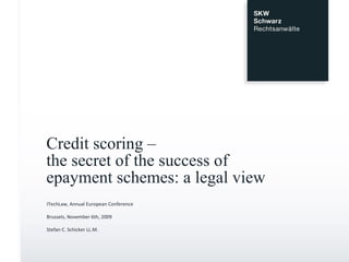 Credit scoring –  the secret of the success of  epayment schemes: a legal view ITechLaw, Annual European Conference Brussels, November 6th, 2009 Stefan C. Schicker LL.M. 