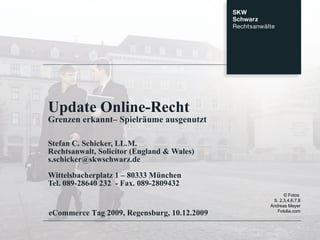Update Online-Recht Grenzen erkannt– Spielräume ausgenutzt Stefan C. Schicker, LL.M. Rechtsanwalt, Solicitor (England & Wales) [email_address] Wittelsbacherplatz 1 – 80333 München Tel. 089-28640 232  - Fax. 089-2809432 eCommerce Tag 2009, Regensburg, 10.12.2009 © Fotos  S. 2,3,4,6,7,8 Andreas Meyer Fotolia.com 
