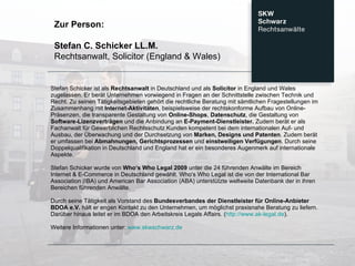 Stefan Schicker ist als  Rechtsanwalt  in Deutschland und als  Solicitor  in England und Wales zugelassen. Er berät Unternehmen vorwiegend in Fragen an der Schnittstelle zwischen Technik und Recht. Zu seinen Tätigkeitsgebieten gehört die rechtliche Beratung mit sämtlichen Fragestellungen im Zusammenhang mit  Internet-Aktivitäten , beispielsweise der rechtskonforme Aufbau von Online-Präsenzen, die transparente Gestaltung von  Online-Shops ,  Datenschutz , die Gestaltung von  Software-Lizenzverträgen  und die Anbindung an  E-Payment-Dienstleister.  Zudem berät er als Fachanwalt für Gewerblichen Rechtsschutz Kunden kompetent bei dem internationalen Auf- und Ausbau, der Überwachung und der Durchsetzung von  Marken, Designs und Patenten . Zudem berät er umfassen bei  Abmahnungen, Gerichtsprozessen  und  einstweiligen Verfügungen . Durch seine Doppelqualifikation in Deutschland und England hat er ein besonderes Augenmerk auf internationale Aspekte.  Stefan Schicker wurde von  Who‘s Who Legal 2009  unter die 24 führenden Anwälte im Bereich Internet & E-Commerce in Deutschland gewählt. Who’s Who Legal ist die von der International Bar Association (IBA) und American Bar Association (ABA) unterstützte weltweite Datenbank der in ihren Bereichen führenden Anwälte.  Durch seine Tätigkeit als Vorstand des  Bundesverbandes der Dienstleister für Online-Anbieter BDOA e.V.  hält er engen Kontakt zu den Unternehmen, um möglichst praxisnahe Beratung zu liefern. Darüber hinaus leitet er im BDOA den Arbeitskreis Legals Affairs. ( http://www.ak-legal.de ).  Weitere Informationen unter:  www.skwschwarz.de Zur Person:  Stefan C. Schicker LL.M. Rechtsanwalt, Solicitor (England & Wales) 