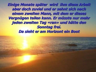 Einige Monate später  wird  ihm diese Arbeit aber doch zuviel und er sehnt sich nach einem zweiten Mann, mit dem er dieses Vergnügen teilen kann. Er müsste nur mehr jeden zweiten Tag «ran» und hätte den Sonntag frei. Da sieht er am Horizont ein Boot 