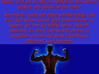 Später wird   ein primitives Holzfloß an den Strand gespült und darauf ist ein Mann! Na endlich, jubelt der erste Schiffbrüchige und freut sich schon darauf, jetzt einen Partner zu haben, der ihm die Hälfte seiner „Arbeit“ abnimmt. Er rennt zum Strand um ihn zu begrüßen und ihn auf seine zukünftigen „Pflichten“ vorzubereiten. 