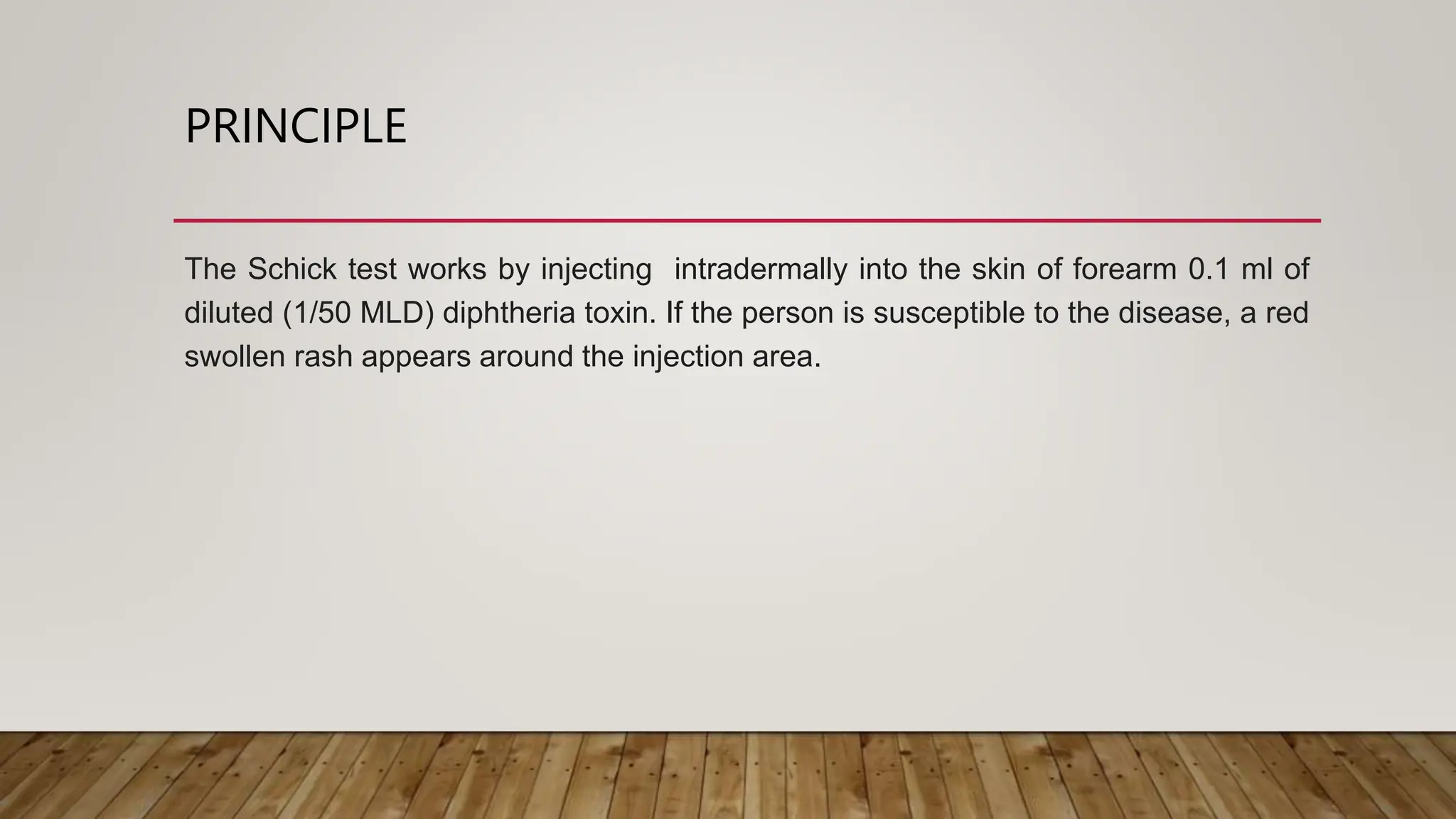 PRINCIPLE
The Schick test works by injecting intradermally into the skin of forearm 0.1 ml of
diluted (1/50 MLD) diphtheria toxin. If the person is susceptible to the disease, a red
swollen rash appears around the injection area.
 