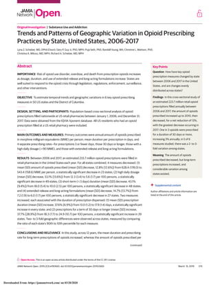 Original Investigation | Substance Use and Addiction
Trends and Patterns of Geographic Variation in Opioid Prescribing
Practices by State, United States, 2006-2017
Lyna Z. Schieber, MD, DPhil (Oxon); Gery P. Guy Jr, PhD, MPH; Puja Seth, PhD; Randall Young, MA; Christine L. Mattson, PhD;
Christina A. Mikosz, MD, MPH; Richard A. Schieber, MD, MPH
Abstract
IMPORTANCE Risk of opioid use disorder, overdose, and death from prescription opioids increases
as dosage, duration, and use of extended-release and long-acting formulations increase. States are
well suited to respond to the opioid crisis through legislation, regulations, enforcement, surveillance,
and other interventions.
OBJECTIVE To estimate temporal trends and geographic variations in 6 key opioid prescribing
measures in 50 US states and the District of Columbia.
DESIGN, SETTING, AND PARTICIPANTS Population-based cross-sectional analysis of opioid
prescriptions filled nationwide at US retail pharmacies between January 1, 2006, and December 31,
2017. Data were obtained from the IQVIA Xponent database. All US residents who had an opioid
prescription filled at a US retail pharmacy were included.
MAIN OUTCOMES AND MEASURES Primary outcomes were annual amount of opioids prescribed
in morphine milligram equivalents (MME) per person; mean duration per prescription in days; and
4 separate prescribing rates—for prescriptions 3 or fewer days, those 30 days or longer, those with a
high daily dosage (Ն90 MME), and those with extended-release and long-acting formulations.
RESULTS Between 2006 and 2017, an estimated 233.7 million opioid prescriptions were filled in
retail pharmacies in the United States each year. For all states combined, 4 measures decreased: (1)
mean (SD) amount of opioids prescribed (mean [SD] decrease, 12.8% [12.6%]) from 628.4 (178.0) to
543.4 (158.6) MME per person, a statistically significant decrease in 23 states; (2) high daily dosage
(mean [SD] decrease, 53.1% [13.6%]) from 12.3 (3.4) to 5.6 (1.7) per 100 persons, a statistically
significant decrease in 49 states; (3) short-term (Յ3 days) duration (mean [SD] decrease, 43.1%
[9.4%]) from 18.0 (5.4) to 10.0 (2.5) per 100 persons, a statistically significant decrease in 48 states;
and (4) extended-release and long-acting formulations (mean [SD] decrease, 14.7% [13.7%]) from
7.2 (1.9) to 6.0 (1.7) per 100 persons, a statistically significant decrease in 27 states. Two measures
increased, each associated with the duration of prescription dispensed: (1) mean (SD) prescription
duration (mean [SD] increase, 37.6% [6.9%]) from 13.0 (1.2) to 17.9 (1.4) days, a statistically significant
increase in every state; and (2) prescriptions for a term of 30 days or longer (mean [SD] increase,
37.7% [28.9%]) from 18.3 (7.7) to 24.9 (10.7) per 100 persons, a statistically significant increase in 39
states. Two- to 3-fold geographic differences were observed across states, measured by comparing
the ratio of each state’s 90th to 10th percentile for each measure.
CONCLUSIONS AND RELEVANCE In this study, across 12 years, the mean duration and prescribing
rate for long-term prescriptions of opioids increased, whereas the amount of opioids prescribed per
(continued)
Key Points
Question How have key opioid
prescription measures changed by state
between 2006 and 2017 in the United
States, and are changes evenly
distributed across states?
Findings In this cross-sectional study of
an estimated 223.7 million retail opioid
prescriptions filled annually between
2006 and 2017, the amount of opioids
prescribed increased up to 2010, then
decreased, for a net reduction of 13%,
with the greatest decrease occurring in
2017. One in 3 opioids were prescribed
for a duration of 30 days or more,
increasing 3% annually; in 5 of 6
measures studied, there was a 2- to-3-
fold variation among states.
Meaning The amount of opioids
prescribed decreased, but long-term
prescriptions increased, and
considerable variation among
states existed.
+ Supplemental content
Author affiliations and article information are
listed at the end of this article.
Open Access. This is an open access article distributed under the terms of the CC-BY License.
JAMA Network Open. 2019;2(3):e190665. doi:10.1001/jamanetworkopen.2019.0665 (Reprinted) March 15, 2019 1/15
Downloaded From: https://jamanetwork.com/ on 03/20/2020
 