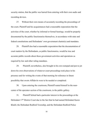10
security station, that the public was barred from entering with their own audio and
recording devices.
27. Without their own means of accurately recording the proceedings of
the court, Plaintiff and his acquaintances had a reasonable expectation that the
activities of the court, whether by informal or formal hearings, would be properly
documented by the public functionaries themselves, in accordance with state and
federal constitutions and Defendants’ own government charter(s) and mandates.
28. Plaintiff also had a reasonable expectation that the documentation of
court matters by the Defendants, as public functionaries, would be true and
accurate public records about those government activities and operations as
required by law and other ruling mandates.
29. Plaintiff, nevertheless, also brought in his own notepad and pen to jot
down his own observations of whatever court proceedings took place in his
presence and for writing the events of that morning for reference in future
possibility that sworn Affidavits were to be needed or completed.
30. Upon entering the courtroom, Plaintiff seated himself in the near-
center of the spectator section of the courtroom, in the public gallery.
31. Plaintiff Schied had a particular interest in the proceedings at the
Defendant 17th
District Court due to the fact that he had named Defendant Karen
Khalil, the Defendant Redford Township, and the Defendant Redford Police
 
