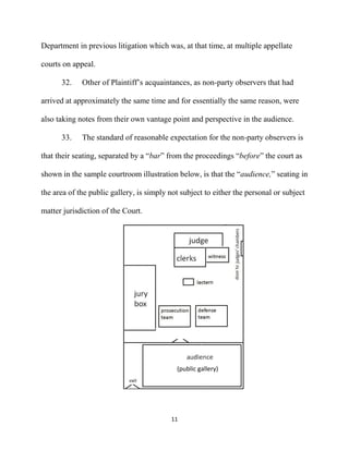11
Department in previous litigation which was, at that time, at multiple appellate
courts on appeal.
32. Other of Plaintiff’s acquaintances, as non-party observers that had
arrived at approximately the same time and for essentially the same reason, were
also taking notes from their own vantage point and perspective in the audience.
33. The standard of reasonable expectation for the non-party observers is
that their seating, separated by a “bar” from the proceedings “before” the court as
shown in the sample courtroom illustration below, is that the “audience,” seating in
the area of the public gallery, is simply not subject to either the personal or subject
matter jurisdiction of the Court.
(public gallery)
 