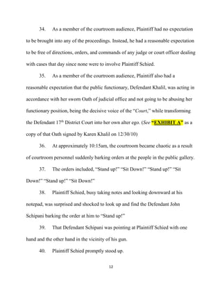 12
34. As a member of the courtroom audience, Plaintiff had no expectation
to be brought into any of the proceedings. Instead, he had a reasonable expectation
to be free of directions, orders, and commands of any judge or court officer dealing
with cases that day since none were to involve Plaintiff Schied.
35. As a member of the courtroom audience, Plaintiff also had a
reasonable expectation that the public functionary, Defendant Khalil, was acting in
accordance with her sworn Oath of judicial office and not going to be abusing her
functionary position, being the decisive voice of the “Court,” while transforming
the Defendant 17th
District Court into her own alter ego. (See “EXHIBIT A” as a
copy of that Oath signed by Karen Khalil on 12/30/10)
36. At approximately 10:15am, the courtroom became chaotic as a result
of courtroom personnel suddenly barking orders at the people in the public gallery.
37. The orders included, “Stand up!” “Sit Down!” “Stand up!” “Sit
Down!” “Stand up!” “Sit Down!”
38. Plaintiff Schied, busy taking notes and looking downward at his
notepad, was surprised and shocked to look up and find the Defendant John
Schipani barking the order at him to “Stand up!”
39. That Defendant Schipani was pointing at Plaintiff Schied with one
hand and the other hand in the vicinity of his gun.
40. Plaintiff Schied promptly stood up.
 