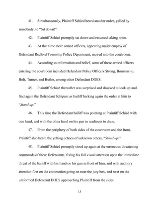 13
41. Simultaneously, Plaintiff Schied heard another order, yelled by
somebody, to “Sit down!”
42. Plaintiff Schied promptly sat down and resumed taking notes.
43. At that time more armed officers, appearing under employ of
Defendant Redford Township Police Department, moved into the courtroom.
44. According to information and belief, some of these armed officers
entering the courtroom included Defendant Police Officers Strong, Bommarito,
Holt, Turner, and Butler, among other Defendant DOES.
45. Plaintiff Schied thereafter was surprised and shocked to look up and
find again the Defendant Schipani as bailiff barking again the order at him to
“Stand up!”
46. This time the Defendant bailiff was pointing at Plaintiff Schied with
one hand, and with the other hand on his gun in readiness to draw.
47. From the periphery of both sides of the courtroom and the front,
Plaintiff also heard the yelling echoes of unknown others, “Stand up!”
48. Plaintiff Schied promptly stood up again at the erroneous threatening
commands of these Defendants, fixing his full visual attention upon the immediate
threat of the bailiff with his hand on his gun in front of him, and with auditory
attention first on the commotion going on near the jury box, and next on the
uniformed Defendant DOES approaching Plaintiff from the sides.
 