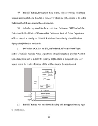 14
49. Plaintiff Schied, throughout these events, fully cooperated with these
unusual commands being directed at him, never objecting or hesitating to do as the
Defendant bailiff, as a court officer, instructed.
50. After having stood for the second time, Defendant DOES as bailiffs,
Defendant Redford Police Officers and/or Defendant Redford Police Department
officers moved in rapidly on Plaintiff Schied and immediately placed him into
tightly-clamped metal handcuffs.
51. Defendant DOES as bailiffs, Defendant Redford Police Officers
and/or Defendant Redford Police Department officers forcefully grabbed Plaintiff
Schied and took him to a dimly lit concrete holding tank in the courtroom. (See
layout below for relative location of the holding tank to the courtroom.)
52. Plaintiff Schied was held in this holding tank for approximately eight
to ten minutes.
 