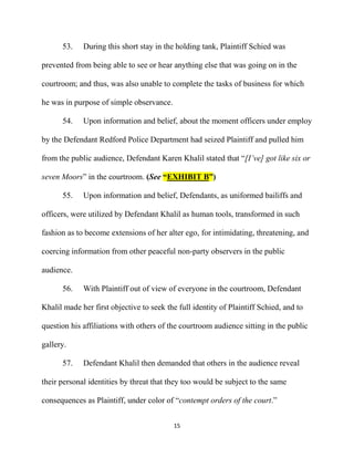 15
53. During this short stay in the holding tank, Plaintiff Schied was
prevented from being able to see or hear anything else that was going on in the
courtroom; and thus, was also unable to complete the tasks of business for which
he was in purpose of simple observance.
54. Upon information and belief, about the moment officers under employ
by the Defendant Redford Police Department had seized Plaintiff and pulled him
from the public audience, Defendant Karen Khalil stated that “[I’ve] got like six or
seven Moors” in the courtroom. (See “EXHIBIT B”)
55. Upon information and belief, Defendants, as uniformed bailiffs and
officers, were utilized by Defendant Khalil as human tools, transformed in such
fashion as to become extensions of her alter ego, for intimidating, threatening, and
coercing information from other peaceful non-party observers in the public
audience.
56. With Plaintiff out of view of everyone in the courtroom, Defendant
Khalil made her first objective to seek the full identity of Plaintiff Schied, and to
question his affiliations with others of the courtroom audience sitting in the public
gallery.
57. Defendant Khalil then demanded that others in the audience reveal
their personal identities by threat that they too would be subject to the same
consequences as Plaintiff, under color of “contempt orders of the court.”
 