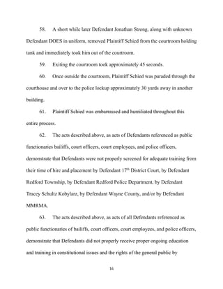 16
58. A short while later Defendant Jonathan Strong, along with unknown
Defendant DOES in uniform, removed Plaintiff Schied from the courtroom holding
tank and immediately took him out of the courtroom.
59. Exiting the courtroom took approximately 45 seconds.
60. Once outside the courtroom, Plaintiff Schied was paraded through the
courthouse and over to the police lockup approximately 30 yards away in another
building.
61. Plaintiff Schied was embarrassed and humiliated throughout this
entire process.
62. The acts described above, as acts of Defendants referenced as public
functionaries bailiffs, court officers, court employees, and police officers,
demonstrate that Defendants were not properly screened for adequate training from
their time of hire and placement by Defendant 17th
District Court, by Defendant
Redford Township, by Defendant Redford Police Department, by Defendant
Tracey Schultz Kobylarz, by Defendant Wayne County, and/or by Defendant
MMRMA.
63. The acts described above, as acts of all Defendants referenced as
public functionaries of bailiffs, court officers, court employees, and police officers,
demonstrate that Defendants did not properly receive proper ongoing education
and training in constitutional issues and the rights of the general public by
 