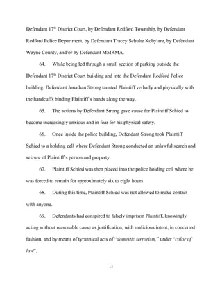17
Defendant 17th
District Court, by Defendant Redford Township, by Defendant
Redford Police Department, by Defendant Tracey Schultz Kobylarz, by Defendant
Wayne County, and/or by Defendant MMRMA.
64. While being led through a small section of parking outside the
Defendant 17th
District Court building and into the Defendant Redford Police
building, Defendant Jonathan Strong taunted Plaintiff verbally and physically with
the handcuffs binding Plaintiff’s hands along the way.
65. The actions by Defendant Strong gave cause for Plaintiff Schied to
become increasingly anxious and in fear for his physical safety.
66. Once inside the police building, Defendant Strong took Plaintiff
Schied to a holding cell where Defendant Strong conducted an unlawful search and
seizure of Plaintiff’s person and property.
67. Plaintiff Schied was then placed into the police holding cell where he
was forced to remain for approximately six to eight hours.
68. During this time, Plaintiff Schied was not allowed to make contact
with anyone.
69. Defendants had conspired to falsely imprison Plaintiff, knowingly
acting without reasonable cause as justification, with malicious intent, in concerted
fashion, and by means of tyrannical acts of “domestic terrorism,” under “color of
law”.
 