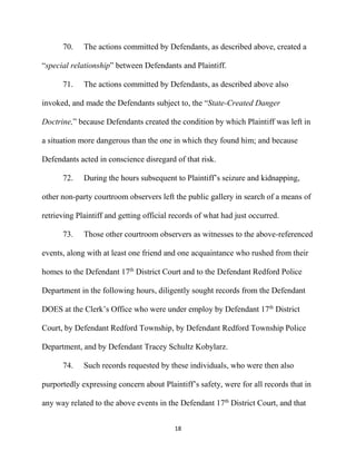 18
70. The actions committed by Defendants, as described above, created a
“special relationship” between Defendants and Plaintiff.
71. The actions committed by Defendants, as described above also
invoked, and made the Defendants subject to, the “State-Created Danger
Doctrine,” because Defendants created the condition by which Plaintiff was left in
a situation more dangerous than the one in which they found him; and because
Defendants acted in conscience disregard of that risk.
72. During the hours subsequent to Plaintiff’s seizure and kidnapping,
other non-party courtroom observers left the public gallery in search of a means of
retrieving Plaintiff and getting official records of what had just occurred.
73. Those other courtroom observers as witnesses to the above-referenced
events, along with at least one friend and one acquaintance who rushed from their
homes to the Defendant 17th
District Court and to the Defendant Redford Police
Department in the following hours, diligently sought records from the Defendant
DOES at the Clerk’s Office who were under employ by Defendant 17th
District
Court, by Defendant Redford Township, by Defendant Redford Township Police
Department, and by Defendant Tracey Schultz Kobylarz.
74. Such records requested by these individuals, who were then also
purportedly expressing concern about Plaintiff’s safety, were for all records that in
any way related to the above events in the Defendant 17th
District Court, and that
 