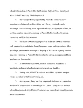 19
related to the jailing of Plaintiff by the Defendant Redford Police Department
where Plaintiff was being falsely imprisoned.
75. Records specifically requested by Plaintiff’s witnesses and/or
acquaintances, both orally and in writing, were for any court order, audio
recordings, video recordings, court reporter transcripts, a Registry of Actions, or
anything else that may exist pertaining to Plaintiff Schied’s unlawful seizure,
kidnapping and false imprisonment.
76. Defendant DOES being employed at that Clerk’s Office denied all
such requests for records in the form of any court order, audio recordings, video
recordings, court reporter transcripts, a Registry of Actions, or anything else that
may exist pertaining to Plaintiff Schied’s unlawful seizure, kidnapping and false
imprisonment that morning.
77. At approximately 5:30pm, Plaintiff Schied was placed into a
humiliating and materially abrasive prison jumpsuit and shackles.
78. Shortly after, Plaintiff Schied was placed into a prisoner transport
vehicle and taken to the Clinton County Jail.
79. Although everybody involved purportedly indicated an expectation
that Plaintiff Schied would be remaining at the Clinton County Jail, he was not
allowed to disembark at the Clinton County Jail and was ordered instead to remain
on the transport van.
 