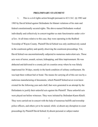 2
PRELIMINARY STATEMENT
1. This is a civil rights action brought pursuant to 42 U.S.C. §§ 1983 and
1985 by David Schied against Defendants for blatant violations of his state and
federal constitutionally secured rights. The above-named Defendants worked
individually and collectively in concert together as state functionaries under color
of law. At all times relative to this case, they were operating in the Redford
Township of Wayne County. Plaintiff David Schied was only unobtrusively seated
in the courtroom gallery and quietly observing the courtroom proceedings. Yet,
David Schied was unconstitutionally subjected to numerous malevolent acts. Those
acts were of terror, assault, seizure, kidnapping, and false imprisonment. He was
abducted and delivered to a county jail six counties away where he was falsely
imprisoned for 30 days, mostly in the harsh condition of solitary confinement. He
was kept there without bail or bond. The means for carrying all of this out was by a
malicious manufacturing of documents, which Plaintiff Schied never even knew
existed for the following year and a half, that were generated in an attempt by the
Defendants to justify their unlawful acts against the Plaintiff. These unlawful acts
were played out before witnesses. They were initiated by Defendant Karen Khalil.
They were carried out in concert with the help of numerous bailiffs and township
police officers, and others yet to be named, while: a) absent any disruption to court
proceedings by Plaintiff David Schied; b) absent personal or subject matter
 