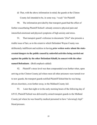 22
d) That, with the above information in mind, the guards at the Clinton
County Jail intended to be, in some way, “ready” for Plaintiff.
90. The information provided by that transport guard had the effect of
further exacerbating Plaintiff Schied’s already extensive physical pain and
intensified emotional and physical symptoms of high anxiety and stress.
91. That transport guard’s reference to documents “filed” also presents a
triable issue of fact, as to the extent to which Defendant Wayne County was
deliberately indifferent and reckless in having prior written notice about the state-
created dangers to the public caused by unlawful activities being carried out
against the public by the other Defendant Khalil, in concert with the other
named Defendants. (Bold emphasis added)
92. Plaintiff’s stress level was then compounded even further when, upon
arriving at the Clinton County jail where most all other prisoners were turned over
to new guards, the transport guards notified Plaintiff Schied that he was being
driven elsewhere, even further away, to the Midland County Jail.
93. Later that night or in the early morning hours of the following day of
6/9/12, Plaintiff Schied was delivered by armed transport guards to the Midland
County jail where he was found by medical personnel to have “alarmingly high”
blood pressure.
 