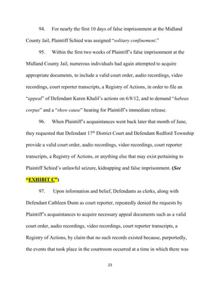 23
94. For nearly the first 10 days of false imprisonment at the Midland
County Jail, Plaintiff Schied was assigned “solitary confinement.”
95. Within the first two weeks of Plaintiff’s false imprisonment at the
Midland County Jail, numerous individuals had again attempted to acquire
appropriate documents, to include a valid court order, audio recordings, video
recordings, court reporter transcripts, a Registry of Actions, in order to file an
“appeal” of Defendant Karen Khalil’s actions on 6/8/12, and to demand “habeas
corpus” and a “show cause” hearing for Plaintiff’s immediate release.
96. When Plaintiff’s acquaintances went back later that month of June,
they requested that Defendant 17th
District Court and Defendant Redford Township
provide a valid court order, audio recordings, video recordings, court reporter
transcripts, a Registry of Actions, or anything else that may exist pertaining to
Plaintiff Schied’s unlawful seizure, kidnapping and false imprisonment. (See
“EXHIBIT C”)
97. Upon information and belief, Defendants as clerks, along with
Defendant Cathleen Dunn as court reporter, repeatedly denied the requests by
Plaintiff’s acquaintances to acquire necessary appeal documents such as a valid
court order, audio recordings, video recordings, court reporter transcripts, a
Registry of Actions, by claim that no such records existed because, purportedly,
the events that took place in the courtroom occurred at a time in which there was
 
