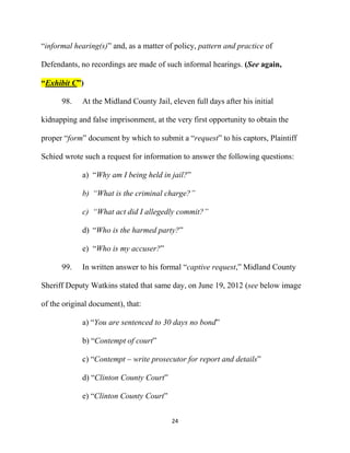 24
“informal hearing(s)” and, as a matter of policy, pattern and practice of
Defendants, no recordings are made of such informal hearings. (See again,
“Exhibit C”)
98. At the Midland County Jail, eleven full days after his initial
kidnapping and false imprisonment, at the very first opportunity to obtain the
proper “form” document by which to submit a “request” to his captors, Plaintiff
Schied wrote such a request for information to answer the following questions:
a) “Why am I being held in jail?”
b) “What is the criminal charge?”
c) “What act did I allegedly commit?”
d) “Who is the harmed party?”
e) “Who is my accuser?”
99. In written answer to his formal “captive request,” Midland County
Sheriff Deputy Watkins stated that same day, on June 19, 2012 (see below image
of the original document), that:
a) “You are sentenced to 30 days no bond”
b) “Contempt of court”
c) “Contempt – write prosecutor for report and details”
d) “Clinton County Court”
e) “Clinton County Court”
 