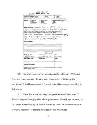 25
100. From the moment of his abduction in the Defendant 17th
District
Court and throughout the following month-long period of his being falsely
imprisoned, Plaintiff was prevented from mitigating his damages caused by the
Defendants.
101. From the time of his being kidnapped from the Defendant 17th
District Court and throughout his false imprisonment, Plaintiff was prevented by
his captors from delivering his handwritten crime report about what amounts to
“domestic terrorism” to criminal investigators and prosecutors.
 