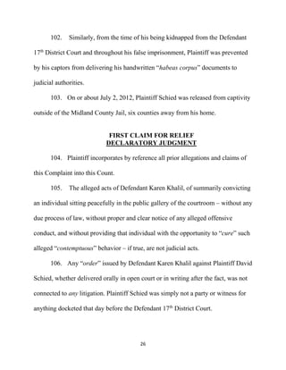 26
102. Similarly, from the time of his being kidnapped from the Defendant
17th
District Court and throughout his false imprisonment, Plaintiff was prevented
by his captors from delivering his handwritten “habeas corpus” documents to
judicial authorities.
103. On or about July 2, 2012, Plaintiff Schied was released from captivity
outside of the Midland County Jail, six counties away from his home.
FIRST CLAIM FOR RELIEF
DECLARATORY JUDGMENT
104. Plaintiff incorporates by reference all prior allegations and claims of
this Complaint into this Count.
105. The alleged acts of Defendant Karen Khalil, of summarily convicting
an individual sitting peacefully in the public gallery of the courtroom – without any
due process of law, without proper and clear notice of any alleged offensive
conduct, and without providing that individual with the opportunity to “cure” such
alleged “contemptuous” behavior – if true, are not judicial acts.
106. Any “order” issued by Defendant Karen Khalil against Plaintiff David
Schied, whether delivered orally in open court or in writing after the fact, was not
connected to any litigation. Plaintiff Schied was simply not a party or witness for
anything docketed that day before the Defendant 17th
District Court.
 