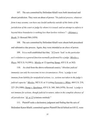 27
107. The acts committed by Defendant Khalil were both intentional and
absent jurisdiction. They were an abuse of power. "No judicial process, whatever
form it may assume, can have any lawful authority outside of the limits of the
jurisdiction of the court or judge by whom it is issued; and an attempt to enforce it
beyond these boundaries is nothing less than lawless violence." - Ableman v.
Booth, 21 Howard 506 (1859)
108. The acts committed by Defendant Khalil were absent both procedural
and substantive due process. Again, they were intended as an abuse of power.
109. It is a well-established fact that, “[C]ourts ‘look’ to the particular
act’s relation to a general function normally performed by a judge. Mireles v.
Waco, 502 U.S. 9 (1991); Mireles at 12 (quoting Stump, 435 U.S. at 362)
110. As cited from the above-referenced case(s), “Absolute judicial
immunity can only be overcome in two circumstances. First, ‘a judge is not
immune from liability for nonjudicial actions, i.e., actions not taken in the judge’s
judicial capacity.’ Mireles, 502 U.S. at 11 (citing Forrester v. White, 484 U.S. 219,
227–29 (1988); Stump v. Sparkman, 435 U.S. 349, 360 (1978). Second, ‘a judge is
not immune for actions, though judicial in nature, taken in the complete absence of
all jurisdiction.’ Id. at 12 (citations omitted).”
111. Plaintiff seeks a declaratory judgment and finding that the acts of
Defendant Karen Khalil, committed against Plaintiff David Schied on 6/8/12, were
 