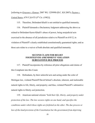 29
[referring to Grayson v. Kansas, 2007 WL 1259990 (D.C. KS 2007); Payton v.
United States, 679 F.2d 475 (5th
Cir. (1982)].
115. Therefore, Defendant Khalil is not entitled to qualified immunity.
116. Plaintiff demands a Declaratory Judgment addressing the above as
related to Defendant Karen Khalil’s abuse of power, being nonjudicial acts
exercised in the absence of all jurisdiction relative to Plaintiff on 6/8/12, in
violation of Plaintiff’s clearly established constitutionally guaranteed rights; and as
those acts relate to a waiver of both absolute and qualified immunity.
SECOND CLAIM FOR RELIEF
FOURTEENTH AMENDMENT VIOLATION
SUBSTANTIVE DUE PROCESS
117. Plaintiff incorporates by reference all prior allegations and claims of
this Complaint into this Count.
118. Defendants, by their unlawful acts and acting under the color of
Michigan law, violated Plaintiff David Schied’s absolute, inherent, and inalienable
natural rights to life, liberty, and property; and thus, violated Plaintiff’s substantive
natural rights to liberty and protection.
119. American national citizens “hold their life, liberty, and property under
protection of the law. The law secures rights on one hand, and specifies the
conditions under which those rights are forfeited on the other. The due process or
law-of-the-land provision of the Constitution bar the government from depriving
 