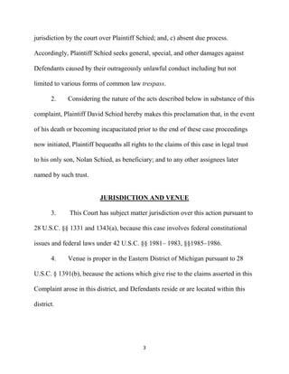 3
jurisdiction by the court over Plaintiff Schied; and, c) absent due process.
Accordingly, Plaintiff Schied seeks general, special, and other damages against
Defendants caused by their outrageously unlawful conduct including but not
limited to various forms of common law trespass.
2. Considering the nature of the acts described below in substance of this
complaint, Plaintiff David Schied hereby makes this proclamation that, in the event
of his death or becoming incapacitated prior to the end of these case proceedings
now initiated, Plaintiff bequeaths all rights to the claims of this case in legal trust
to his only son, Nolan Schied, as beneficiary; and to any other assignees later
named by such trust.
JURISDICTION AND VENUE
3. This Court has subject matter jurisdiction over this action pursuant to
28 U.S.C. §§ 1331 and 1343(a), because this case involves federal constitutional
issues and federal laws under 42 U.S.C. §§ 1981– 1983, §§1985–1986.
4. Venue is proper in the Eastern District of Michigan pursuant to 28
U.S.C. § 1391(b), because the actions which give rise to the claims asserted in this
Complaint arose in this district, and Defendants reside or are located within this
district.
 