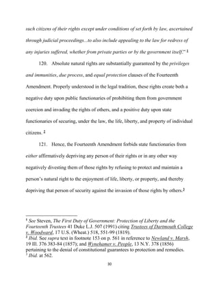 30
such citizens of their rights except under conditions of set forth by law, ascertained
through judicial proceedings...to also include appealing to the law for redress of
any injuries suffered, whether from private parties or by the government itself.” 1
120. Absolute natural rights are substantially guaranteed by the privileges
and immunities, due process, and equal protection clauses of the Fourteenth
Amendment. Properly understood in the legal tradition, these rights create both a
negative duty upon public functionaries of prohibiting them from government
coercion and invading the rights of others, and a positive duty upon state
functionaries of securing, under the law, the life, liberty, and property of individual
citizens. 2
121. Hence, the Fourteenth Amendment forbids state functionaries from
either affirmatively depriving any person of their rights or in any other way
negatively divesting them of those rights by refusing to protect and maintain a
person’s natural right to the enjoyment of life, liberty, or property, and thereby
depriving that person of security against the invasion of those rights by others.3
1
See Steven, The First Duty of Government: Protection of Liberty and the
Fourteenth Trustees 41 Duke L.J. 507 (1991) citing Trustees of Dartmouth College
v. Woodward, 17 U.S. (Wheat.) 518, 551-99 (1819).
2
Ibid. See supra text in footnote 153 on p. 561 in reference to Newland v. Marsh,
19 Ill. 376 383-84 (1857); and Wynehamer v. People, 13 N.Y. 378 (1856)
pertaining to the denial of constitutional guarantees to protection and remedies.
3
Ibid. at 562.
 