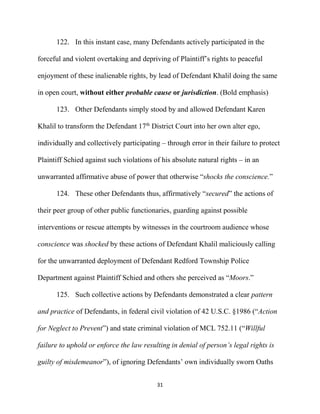 31
122. In this instant case, many Defendants actively participated in the
forceful and violent overtaking and depriving of Plaintiff’s rights to peaceful
enjoyment of these inalienable rights, by lead of Defendant Khalil doing the same
in open court, without either probable cause or jurisdiction. (Bold emphasis)
123. Other Defendants simply stood by and allowed Defendant Karen
Khalil to transform the Defendant 17th
District Court into her own alter ego,
individually and collectively participating – through error in their failure to protect
Plaintiff Schied against such violations of his absolute natural rights – in an
unwarranted affirmative abuse of power that otherwise “shocks the conscience.”
124. These other Defendants thus, affirmatively “secured” the actions of
their peer group of other public functionaries, guarding against possible
interventions or rescue attempts by witnesses in the courtroom audience whose
conscience was shocked by these actions of Defendant Khalil maliciously calling
for the unwarranted deployment of Defendant Redford Township Police
Department against Plaintiff Schied and others she perceived as “Moors.”
125. Such collective actions by Defendants demonstrated a clear pattern
and practice of Defendants, in federal civil violation of 42 U.S.C. §1986 (“Action
for Neglect to Prevent”) and state criminal violation of MCL 752.11 (“Willful
failure to uphold or enforce the law resulting in denial of person’s legal rights is
guilty of misdemeanor”), of ignoring Defendants’ own individually sworn Oaths
 