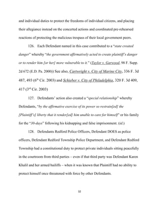 32
and individual duties to protect the freedoms of individual citizens, and placing
their allegiance instead on the concerted actions and coordinated pre-rehearsed
reactions of protecting the malicious trespass of their local government peers.
126. Each Defendant named in this case contributed to a “state created
danger” whereby “the government affirmatively acted to create plaintiff’s danger
or to render him [or her] more vulnerable to it.” (Taylor v. Garwood, 98 F. Supp.
2d 672 (E.D. Pa. 2000)) See also, Cartwright v. City of Marine City, 336 F. 3d
487, 493 (6th
Cir. 2003) and Schieber v. City of Philadelphia, 320 F. 3d 409,
417 (3rd
Cir. 2003)
127. Defendants’ action also created a “special relationship” whereby
Defendants, “by the affirmative exercise of its power so restrain[ed] the
[Plaintiff’s] liberty that it render[ed] him unable to care for himself” or his family
for the “30-days” following his kidnapping and false imprisonment. (id.)
128. Defendants Redford Police Officers, Defendant DOES as police
officers, Defendant Redford Township Police Department, and Defendant Redford
Township had a constitutional duty to protect private individuals sitting peacefully
in the courtroom from third parties – even if that third party was Defendant Karen
Khalil and her armed bailiffs – when it was known that Plaintiff had no ability to
protect himself once threatened with force by other Defendants.
 